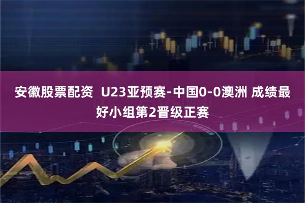 安徽股票配资 U23亚预赛-中国0-0澳洲 成绩最好小组第2晋级正赛