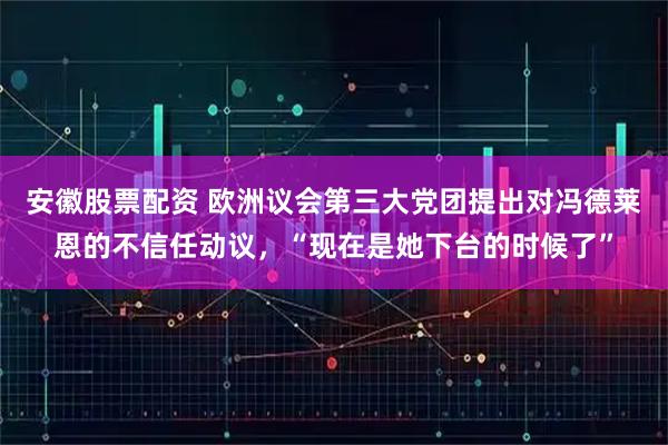安徽股票配资 欧洲议会第三大党团提出对冯德莱恩的不信任动议，“现在是她下台的时候了”