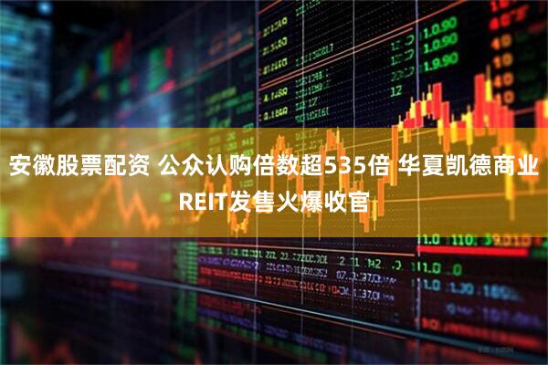 安徽股票配资 公众认购倍数超535倍 华夏凯德商业REIT发售火爆收官