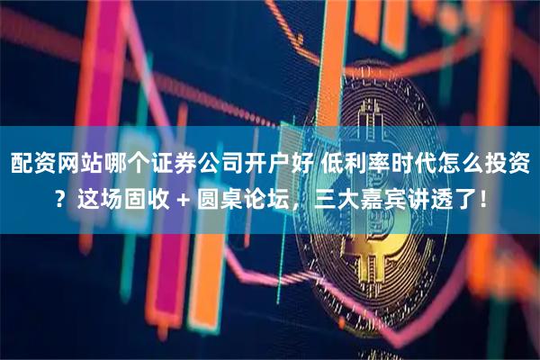 配资网站哪个证券公司开户好 低利率时代怎么投资？这场固收 + 圆桌论坛，三大嘉宾讲透了！