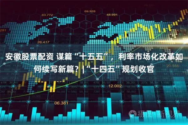 安徽股票配资 谋篇“十五五”，利率市场化改革如何续写新篇？|“十四五”规划收官
