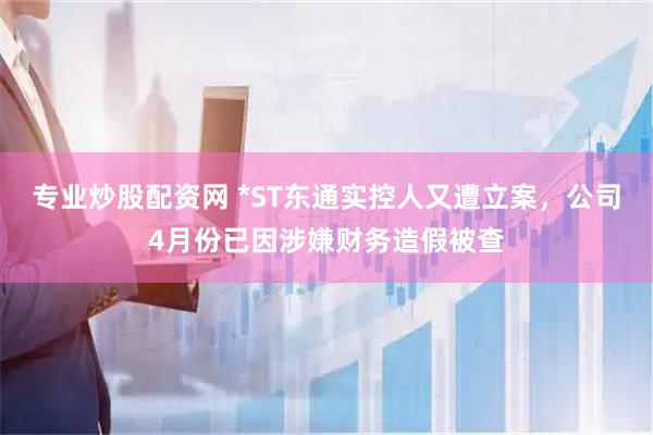 专业炒股配资网 *ST东通实控人又遭立案,公司4月份已因涉嫌财务造假被查