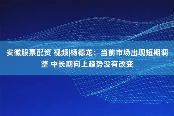 安徽股票配资 视频|杨德龙：当前市场出现短期调整 中长期向上趋势没有改变