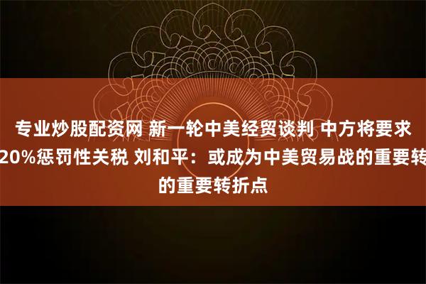 专业炒股配资网 新一轮中美经贸谈判 中方将要求取消20%惩罚性关税 刘和平:或成为中美贸易战的重要转折点