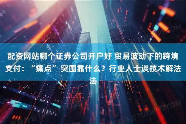 配资网站哪个证券公司开户好 贸易波动下的跨境支付：“痛点” 突围靠什么？行业人士谈技术解法