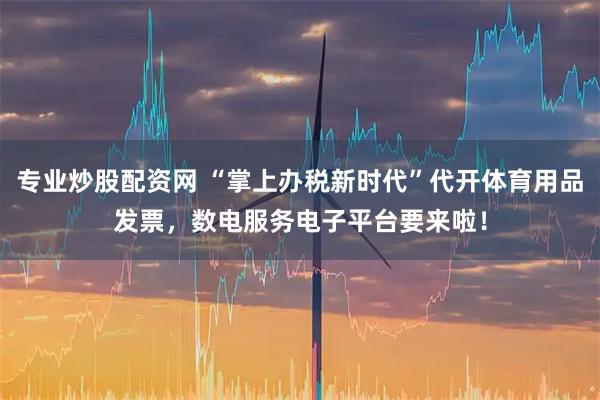 专业炒股配资网 “掌上办税新时代”代开体育用品发票，数电服务电子平台要来啦！