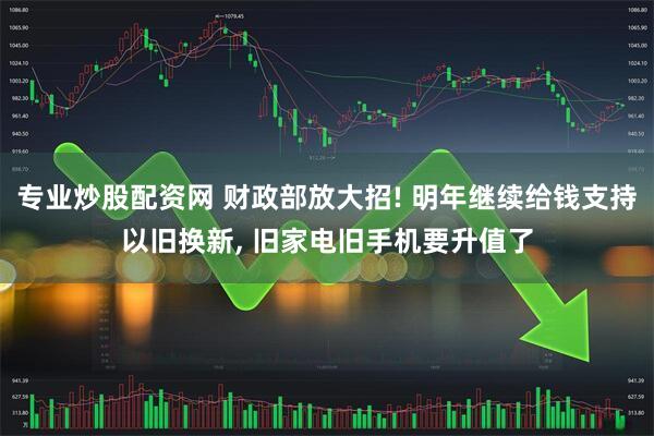 专业炒股配资网 财政部放大招! 明年继续给钱支持以旧换新, 旧家电旧手机要升值了