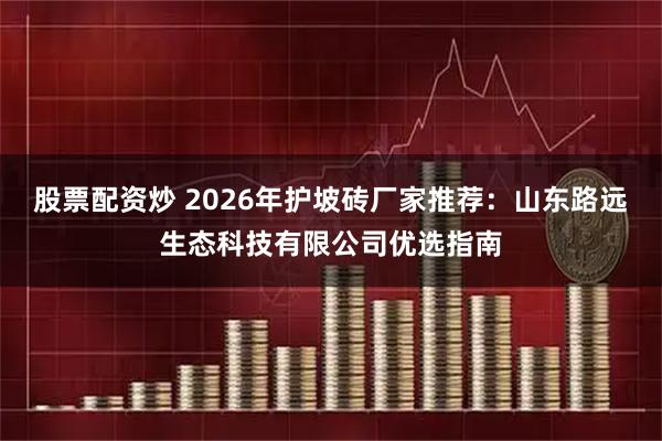 股票配资炒 2026年护坡砖厂家推荐：山东路远生态科技有限公司优选指南