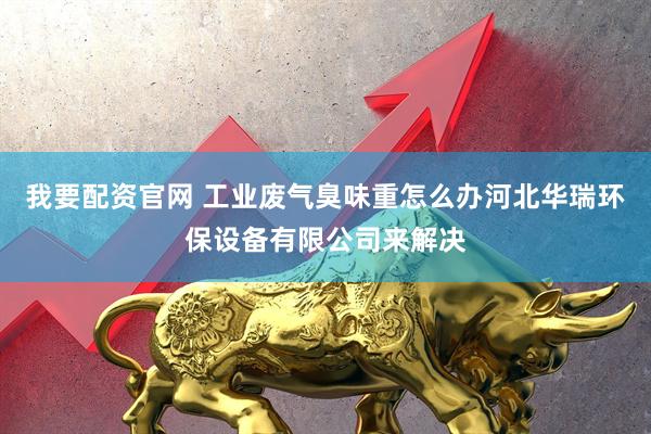 我要配资官网 工业废气臭味重怎么办河北华瑞环保设备有限公司来解决