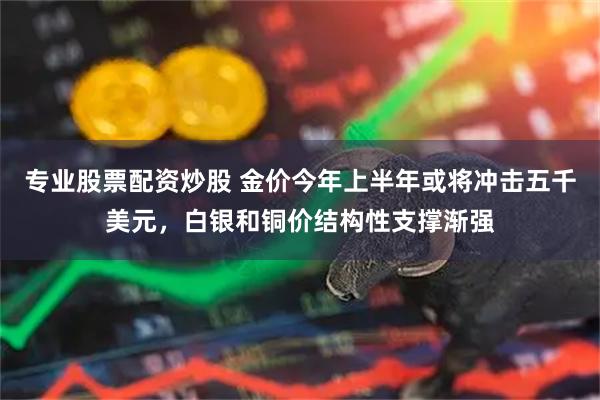 专业股票配资炒股 金价今年上半年或将冲击五千美元，白银和铜价结构性支撑渐强