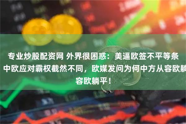 专业炒股配资网 外界很困惑：美逼欧签不平等条约，中欧应对霸权截然不同，欧媒发问为何中方从容欧躺平！