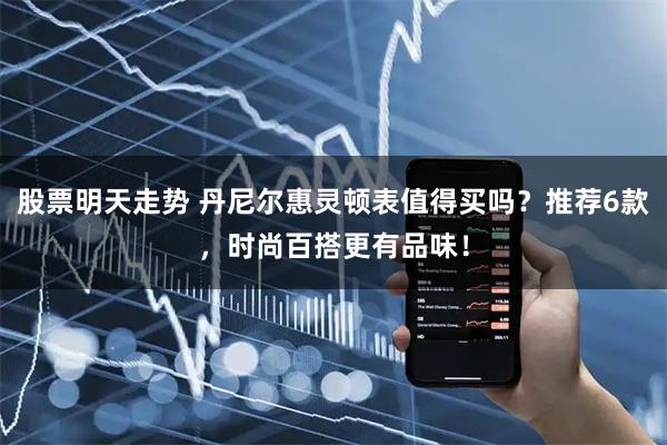 股票明天走势 丹尼尔惠灵顿表值得买吗？推荐6款，时尚百搭更有品味！