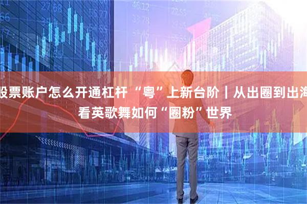 股票账户怎么开通杠杆 “粤”上新台阶｜从出圈到出海 看英歌舞如何“圈粉”世界