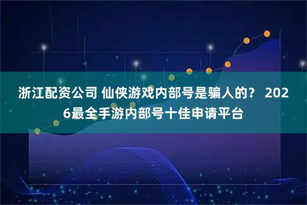 浙江配资公司 仙侠游戏内部号是骗人的？ 2026最全手游内部号十佳申请平台