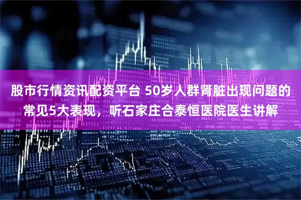 股市行情资讯配资平台 50岁人群肾脏出现问题的常见5大表现，听石家庄合泰恒医院医生讲解