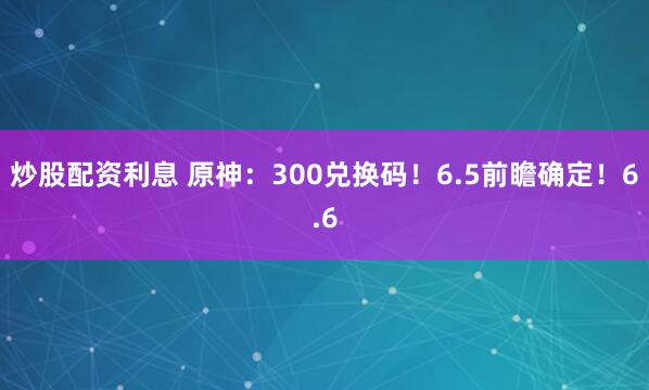 炒股配资利息 原神：300兑换码！6.5前瞻确定！6.6