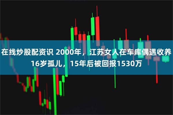 在线炒股配资识 2000年，江苏女人在车库偶遇收养16岁孤儿，15年后被回报1530万
