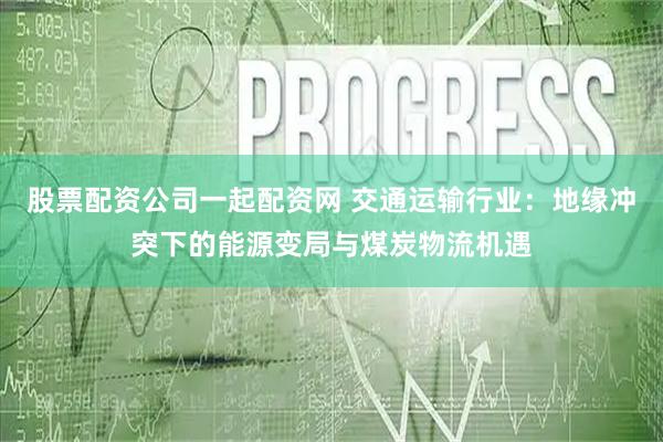 股票配资公司一起配资网 交通运输行业:地缘冲突下的能源变局与煤炭物流机遇