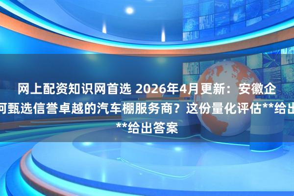网上配资知识网首选 2026年4月更新：安徽企业如何甄选信誉卓越的汽车棚服务商？这份量化评估**给出答案