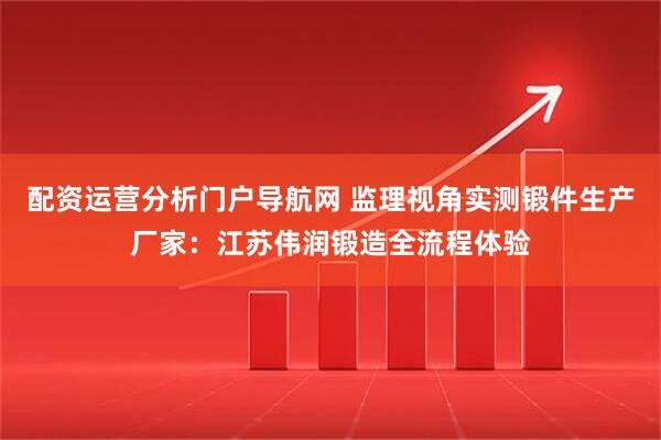 配资运营分析门户导航网 监理视角实测锻件生产厂家：江苏伟润锻造全流程体验