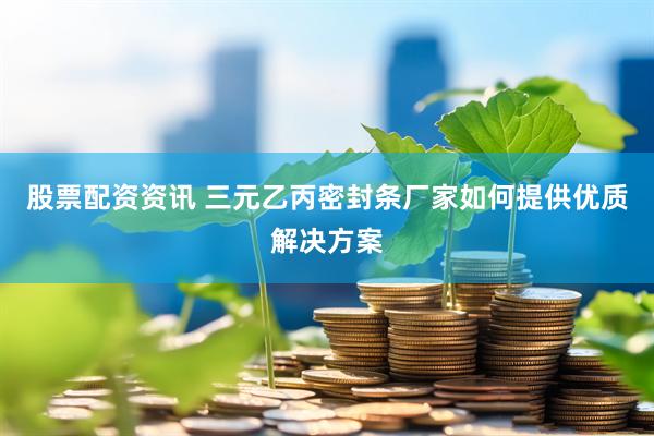 股票配资资讯 三元乙丙密封条厂家如何提供优质解决方案