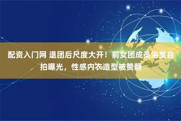 配资入门网 退团后尺度大开！前女团成员浴室自拍曝光，性感内衣造型被赞翻