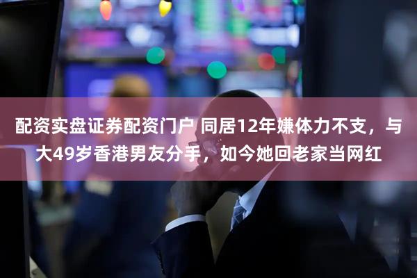 配资实盘证券配资门户 同居12年嫌体力不支，与大49岁香港男友分手，如今她回老家当网红
