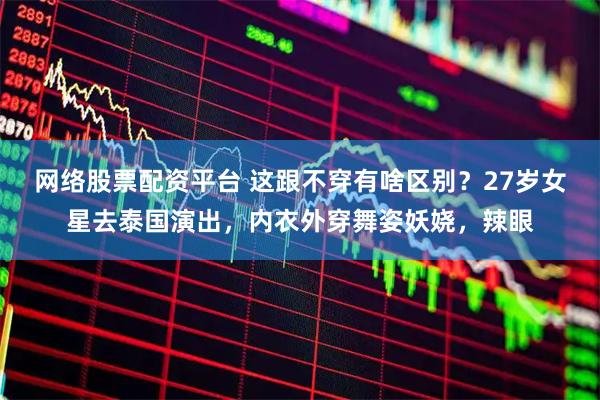 网络股票配资平台 这跟不穿有啥区别？27岁女星去泰国演出，内衣外穿舞姿妖娆，辣眼