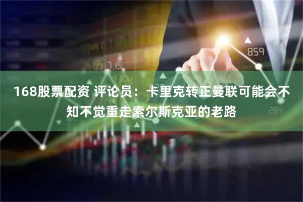 168股票配资 评论员：卡里克转正曼联可能会不知不觉重走索尔斯克亚的老路