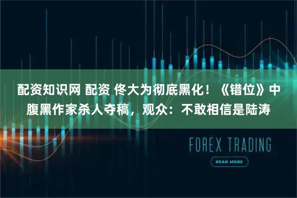 配资知识网 配资 佟大为彻底黑化！《错位》中腹黑作家杀人夺稿，观众：不敢相信是陆涛