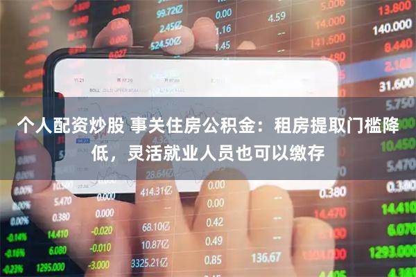 个人配资炒股 事关住房公积金：租房提取门槛降低，灵活就业人员也可以缴存