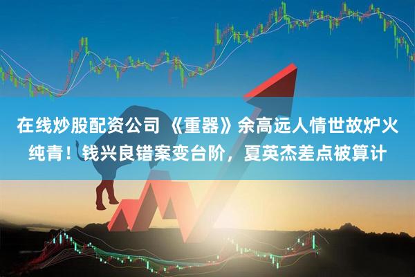 在线炒股配资公司 《重器》余高远人情世故炉火纯青！钱兴良错案变台阶，夏英杰差点被算计