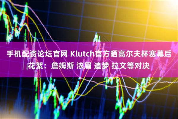 手机配资论坛官网 Klutch官方晒高尔夫杯赛幕后花絮：詹姆斯 浓眉 追梦 拉文等对决