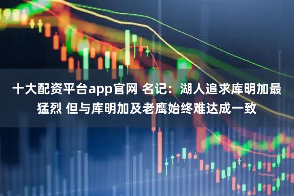 十大配资平台app官网 名记：湖人追求库明加最猛烈 但与库明加及老鹰始终难达成一致